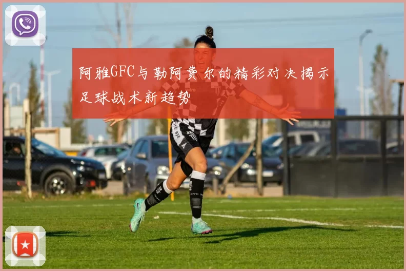 阿雅GFC与勒阿费尔的精彩对决揭示足球战术新趋势