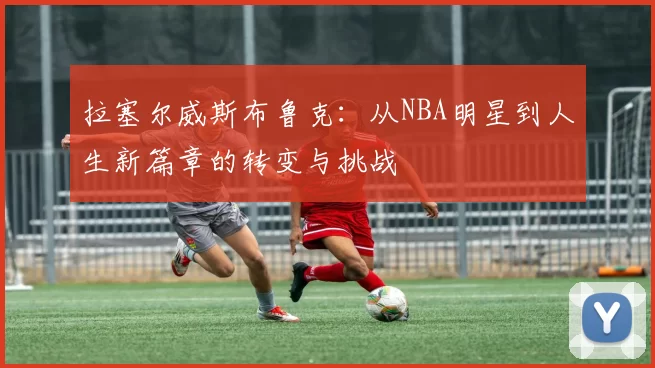 拉塞尔威斯布鲁克：从NBA明星到人生新篇章的转变与挑战