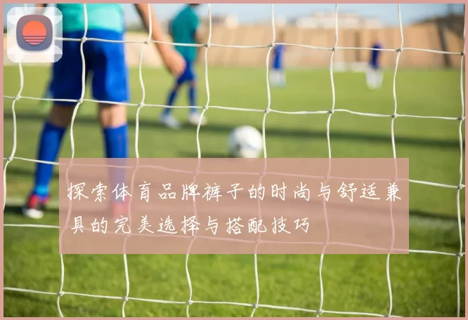 探索体育品牌裤子的时尚与舒适兼具的完美选择与搭配技巧