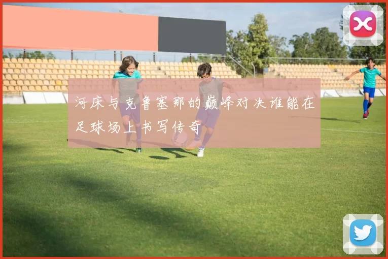 河床与克鲁塞那的巅峰对决谁能在足球场上书写传奇