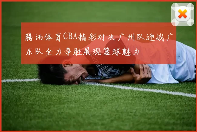 腾讯体育CBA精彩对决广州队迎战广东队全力争胜展现篮球魅力
