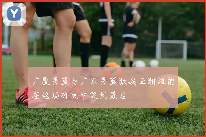 广厦男篮与广东男篮激战正酣谁能在这场对决中笑到最后