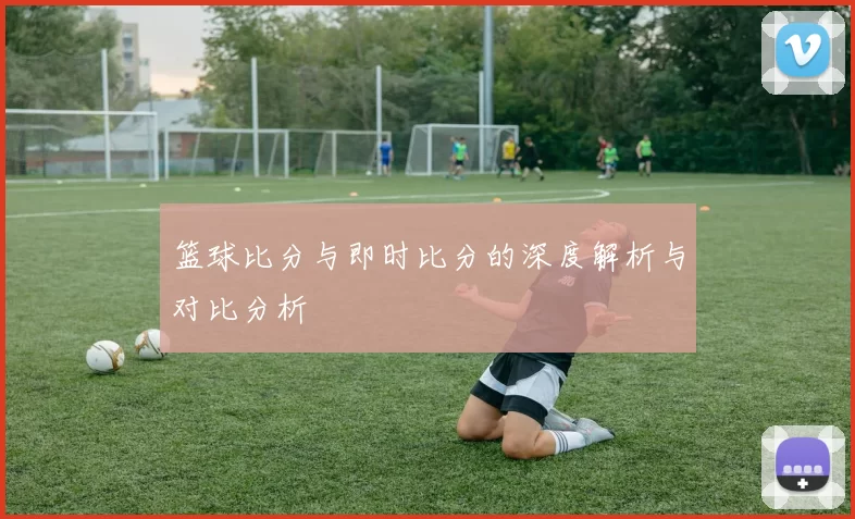 篮球比分与即时比分的深度解析与对比分析