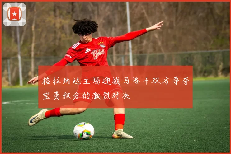 格拉纳达主场迎战马洛卡双方争夺宝贵积分的激烈对决