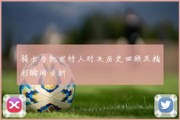 骑士与凯尔特人对决历史回顾及精彩瞬间分析