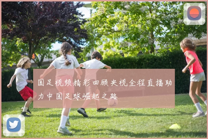国足视频精彩回顾央视全程直播助力中国足球崛起之路