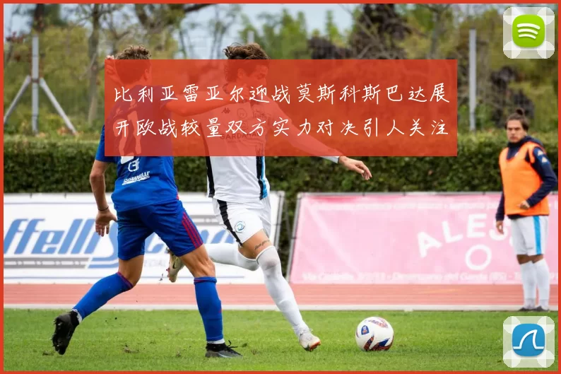比利亚雷亚尔迎战莫斯科斯巴达展开欧战较量双方实力对决引人关注